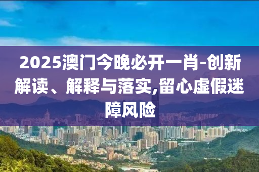 2025澳门今晚必开一肖-创新解读、解释与落实,留心虚假迷障风险