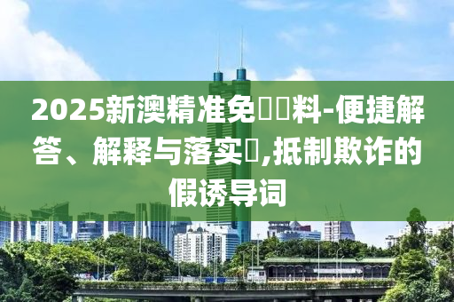 2025新澳精准免費資料-便捷解答、解释与落实​,抵制欺诈的假诱导词