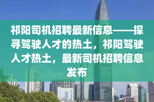 祁阳司机招聘最新信息——探寻驾驶人才的热土，祁阳驾驶人才热土，最新司机招聘信息发布