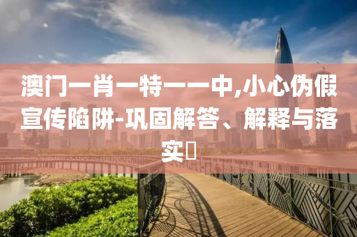 澳门一肖一特一一中,小心伪假宣传陷阱-巩固解答、解山东水清源环保科技有限公司释与落实​