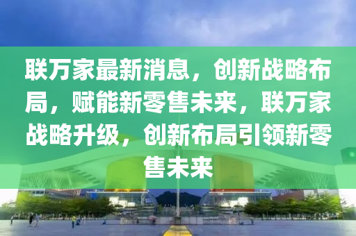 联万家最新消息，创新战略布局，赋能新零售未来，联万家战略升级，创新布局引领新零售未来