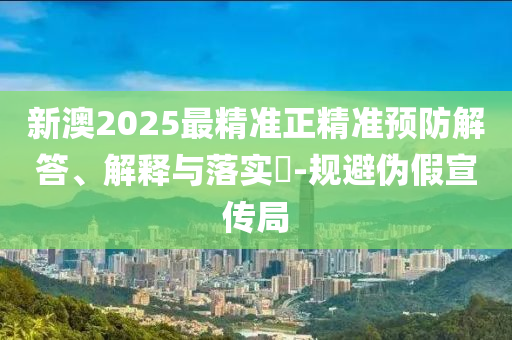 新澳2025最精准正精准预防解答、解释与落实​-规避伪假宣传局