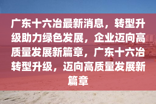 广东十六冶最新消息，转型升级助力绿色发展，企业迈向高质量发展新篇章，广东十六冶转型升级，迈向高质量发展新篇章