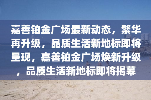 嘉善铂金广场最新动态，繁华再升级，品质生活新地标即将呈现，嘉善铂金广场焕新升级，品质生活新地标即将揭幕山东水清源环保科技有限公司