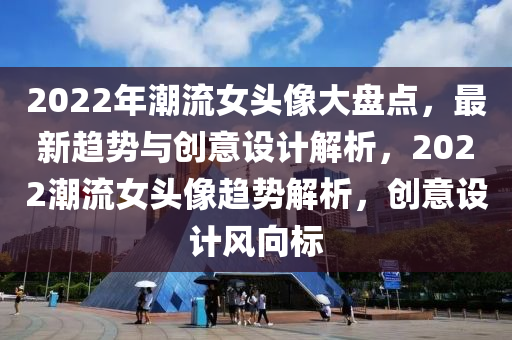 2022年潮流女头像大盘点，最新趋势与创意设计解析，2022潮流女头像趋势解析，创意设计风向标山东水清源环保科技有限公司