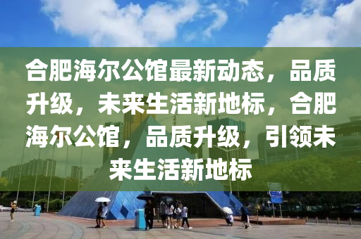 合肥海尔公馆最新动态，品质升级，未来生活新地标，合肥海尔公馆，品质升级，引领未来生活新地标山东水清源环保科技有限公司