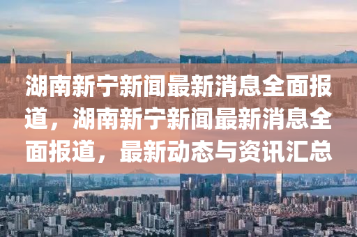湖南新宁新闻最新消息全面报道，湖南新宁新闻最新消息全面报道，最新动态与资讯汇总