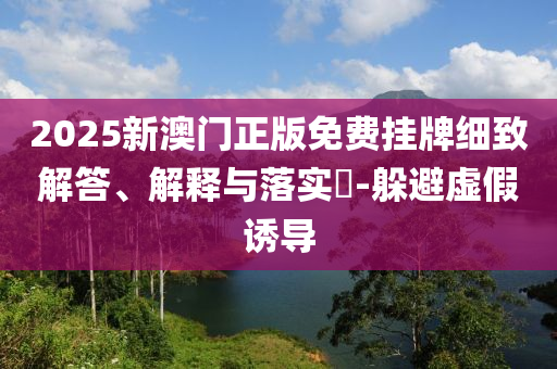 2025新澳门正版免费挂牌细致解答、解释与落实​-躲避虚假诱导