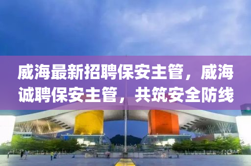 威海最新招聘保安主管，威海诚聘保安主管，共筑安全防线