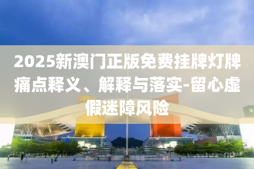 2025新澳门正版免费挂牌灯牌痛点释义、解释与落实-留心虚假迷障风险