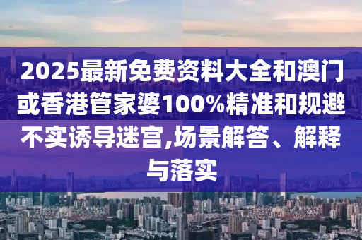 2025最新免费资料大全和澳门或香港管家婆100%精准和规避不实诱导迷宫,场景解答、解释与落实