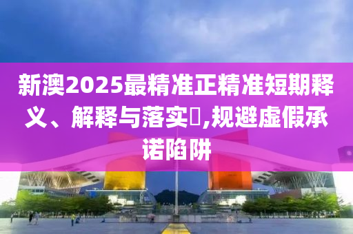 新澳2025最精准正精准短期释义、解释与落实​,规避虚假承诺陷阱