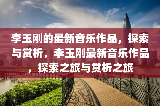 李玉刚的最新音乐作品，探索与赏析，李玉刚最新音乐作品，探索之旅与赏析之旅