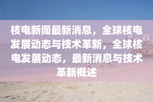 核电新闻最新消息，全球核电发展动态与技术革新，全球核电发展动态，最新消息与技术革新概述