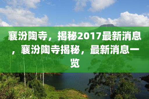 襄汾陶寺，揭秘2017最新消息，襄汾陶寺揭秘，最新消息一览