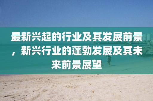 最新兴起的行业及其发展前景，新兴行业的蓬勃发展及其未来前景展望