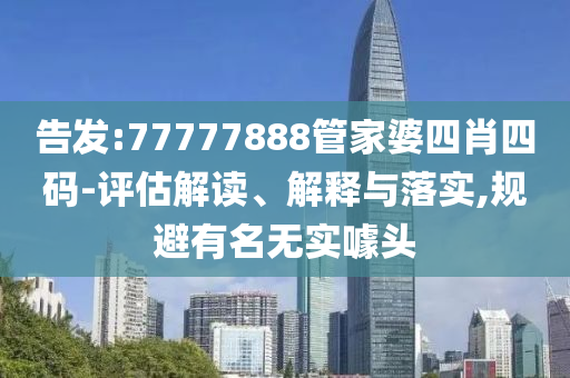 告发:77777888管家婆四肖四码-评估解读、解释与落实,规避有名无实噱头