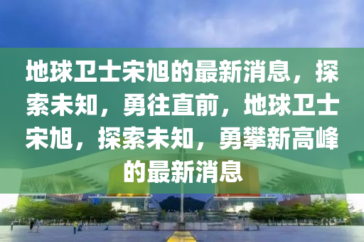 地球卫士宋旭的最新消息，探索未知，勇往直前，地球卫士宋旭，探索未知，勇攀新高峰的最新消息山东水清源环保科技有限公司