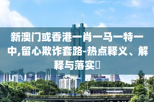 新澳门或香港一肖一马一特一中,留心欺诈套路-热点释义、解释与落实​山东水清源环保科技有限公司