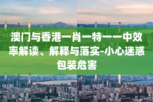 澳门与香港一肖一特一一中效率解读、解释与落实-小心迷惑包装危害