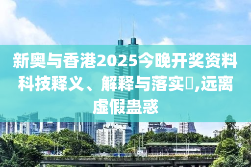 新奥与香港2025今晚开奖资料科技释义、解释与落实​,远离虚假蛊惑