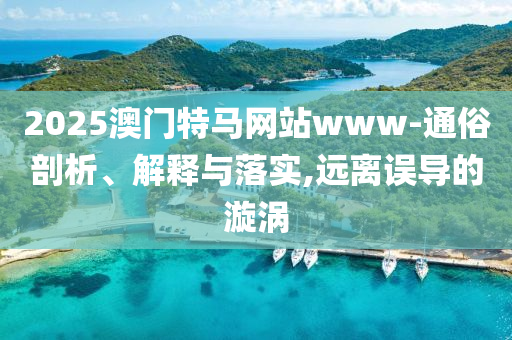 2025澳门特马网站www-通俗剖析、解释与落实,远离误导的漩涡