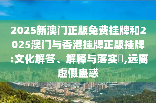 2025新澳门正版免费挂牌和2025澳门与香港挂牌正版挂牌:文化解答、解释与落实​,远离虚假蛊惑
