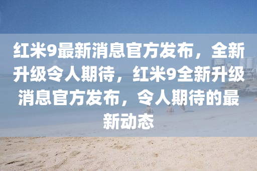 红米9最新消息官方发布，全新升级令人期待，红米9全新升级消息官方发布，令人期待的最新动态