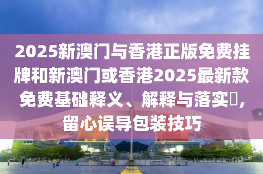 2025新澳门与香港正版免费挂牌和新澳门或香港2025最新款免山东水清源环保科技有限公司费基础释义、解释与落实​,留心误导包装技巧