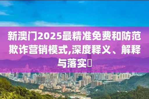 新澳门2025最精准免费和防范欺诈营销模式,深度释义、解释与落实​