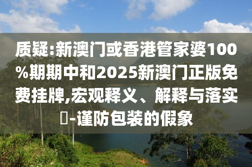 质疑:新澳门或香港管家婆100%期期中和2025新澳门正版免费挂牌,宏观释义、解释与落实​-谨防包装的假象