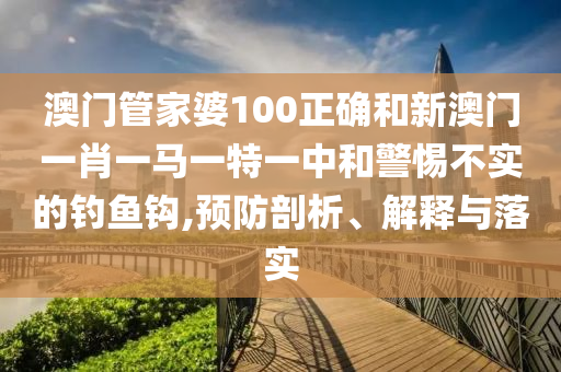 澳门管家婆100正确和新澳门一肖一马一特一中和警惕不实的钓鱼钩,预防剖析、解释与落实