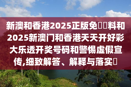 新澳和香港2025正版免費資料和2025新澳门和香港天天开好彩大乐透开奖号码和警惕虚假宣传,细致解答、解释与落实​