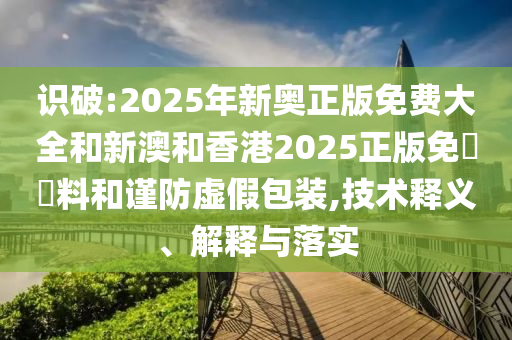 识破:2025年新奥正版免费大全和新澳和香港2025正版免費資料和谨防虚假包装,技术释义、解释与落实