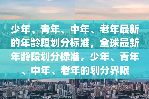 少年、青年、中年、老年最新的年龄段划分标准，全球最新年龄段划分标准，少年、青年、中年、老年的划分界限