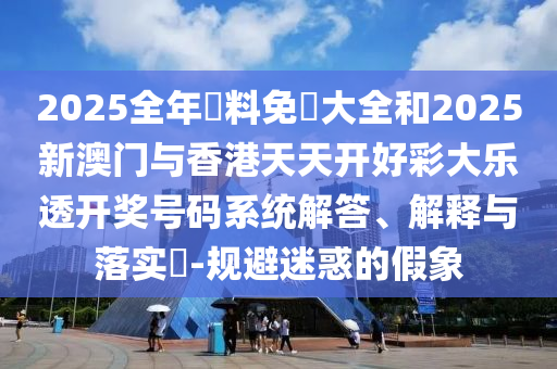 2025全年資料免費大全和2025新澳门与香港天天开好彩大乐透开奖号码系统解答、解释与落实​-规避迷惑的假象