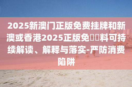2025新澳门正版免费挂牌和新澳或香港2025正版免費資料可持续解读、解释与落实-严防消费陷阱