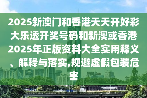 2025新澳门和香港天天开好彩大乐透开奖号码和新澳或香港2025年正版资料大全实用释义、解释与落实,规避虚假包装危害