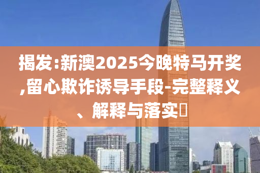 揭发:新澳2025今晚特马开奖,留心欺诈诱导手段-完整释义、解释与落实​