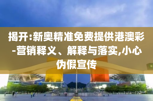 揭开:新奥精准免费提供港澳彩-营销释义、解释与落实,小心伪假宣传