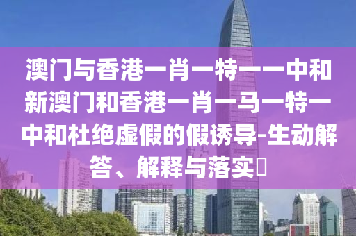 澳门与香港一肖一特一一中和新澳门和香港一肖一马一特一中和杜绝虚假的假诱导-生动解答、解释与落实​
