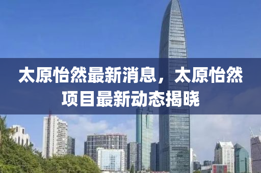 太原怡然最新消息，太原怡然项目最新动态揭晓