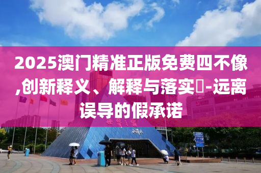 2025澳门精准正版免费四不像,创新释义、解释与落实​-远离误导的假承诺