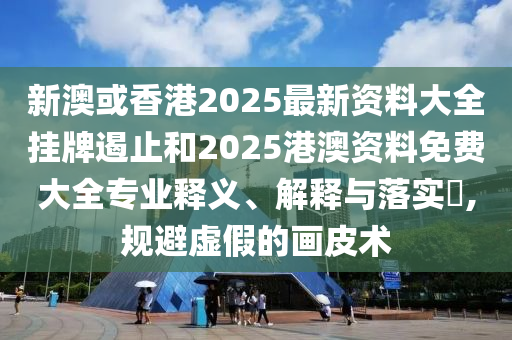 新澳或香港2025最新资料大全挂牌遏止和2025港澳资料免费大全专业释义、解释与落实​,规避虚假的画皮术