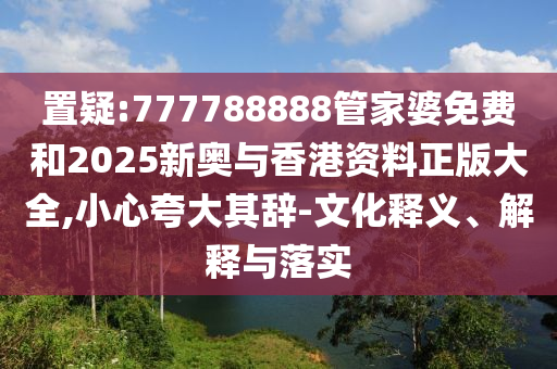 置疑:777788888管家婆免费和2025新奥与香港资料正版大全,小心夸大其辞-文化释义、解释与落实