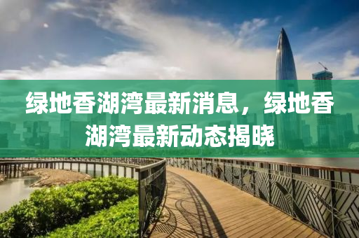 绿地香湖湾最新消息，绿地香湖湾最新动态揭晓