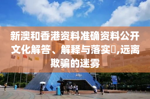 新澳和香港资料准确资料公开文化解答、解释与落实​,远离欺骗的迷雾