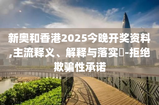 新奥和香港2025今晚开奖资料,主流释义、解释与落实​-拒绝欺骗性承诺