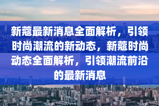 新蔻最新消息全面解析，引领时尚潮流的新动态，新蔻时尚动态全面解析，引领潮流前沿的最新消息