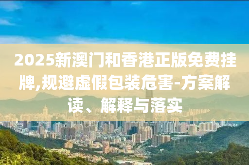2025新澳门和香港正版免费挂牌,规避虚假包装危害-方案解读、解释与落实山东水清源环保科技有限公司